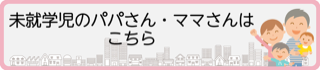 未就学児のパパさん・ママさんはこちら